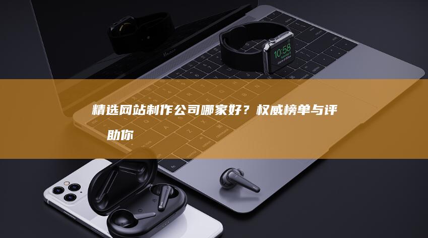 精选网站制作公司：哪家好？权威榜单与评测助你明智抉择